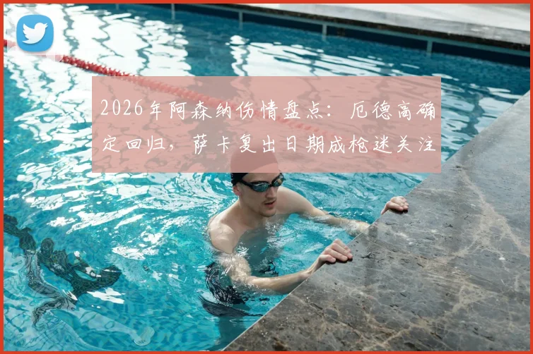 2026年阿森纳伤情盘点：厄德高确定回归，萨卡复出日期成枪迷关注焦点，附球队后续赛程分析