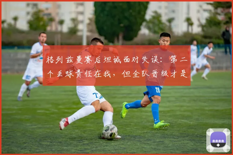 格列兹曼赛后坦诚面对失误：第二个丢球责任在我，但全队晋级才是2026赛季关键