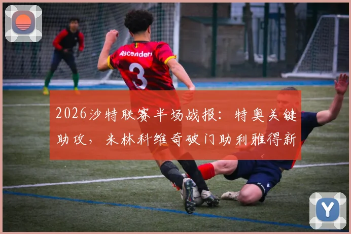 2026沙特联赛半场战报：特奥关键助攻，米林科维奇破门助利雅得新月1-0领先达马克，附全场集锦与战术分析
