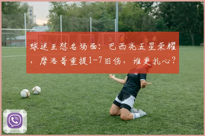 球迷互怼名场面：巴西亮五星荣耀，摩洛哥重提1-7旧伤，谁更扎心？2026世界杯恩怨前瞻