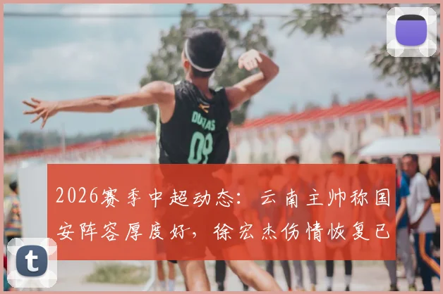 2026赛季中超动态：云南主帅称国安阵容厚度好，徐宏杰伤情恢复已参与部分合练
