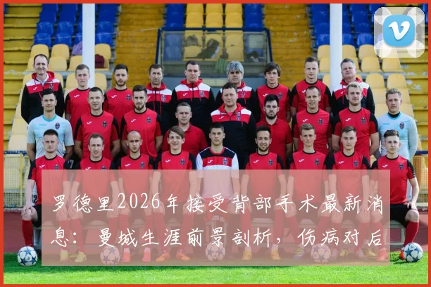 罗德里2026年接受背部手术最新消息：曼城生涯前景剖析，伤病对后腰位置有何影响