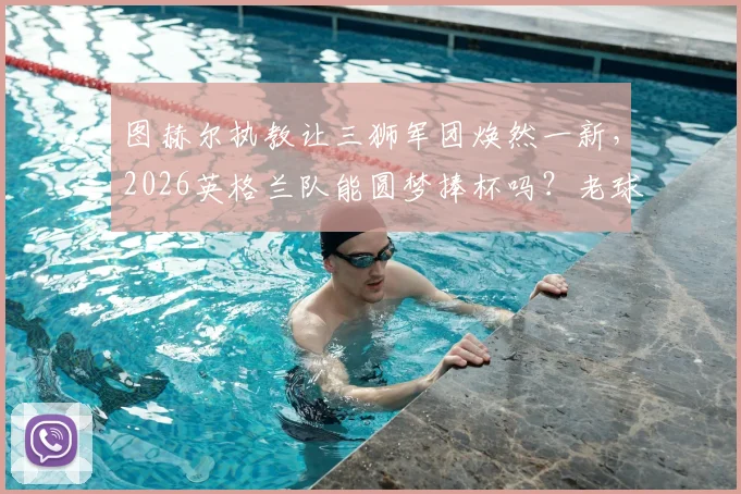 图赫尔执教让三狮军团焕然一新，2026英格兰队能圆梦捧杯吗？老球迷深度分析