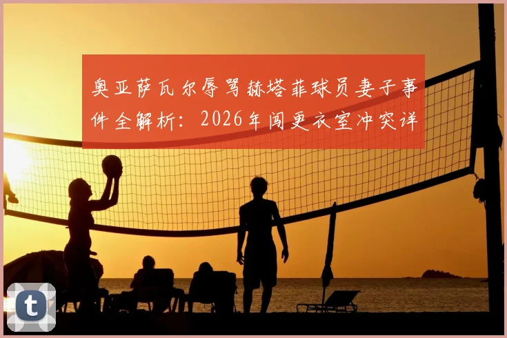 奥亚萨瓦尔辱骂赫塔菲球员妻子事件全解析：2026年闯更衣室冲突详情、处罚可能及足坛类似案例盘点
