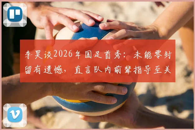 李昊谈2026年国足首秀：未能零封留有遗憾，直言队内前辈指导至关重要