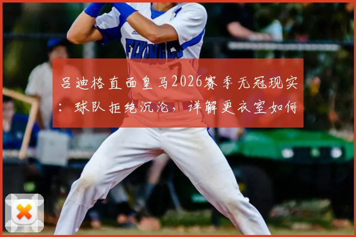 吕迪格直面皇马2026赛季无冠现实：球队拒绝沉沦，详解更衣室如何应对与未来目标