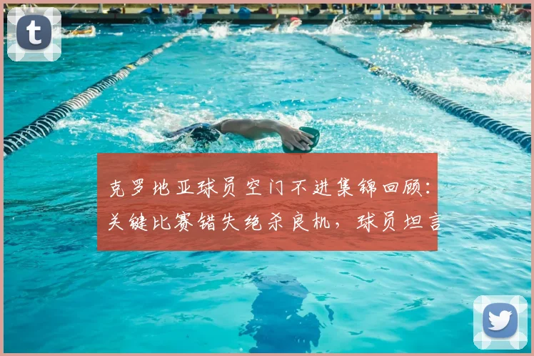 克罗地亚球员空门不进集锦回顾:关键比赛错失绝杀良机,球员坦言若把握机会将更容易取胜