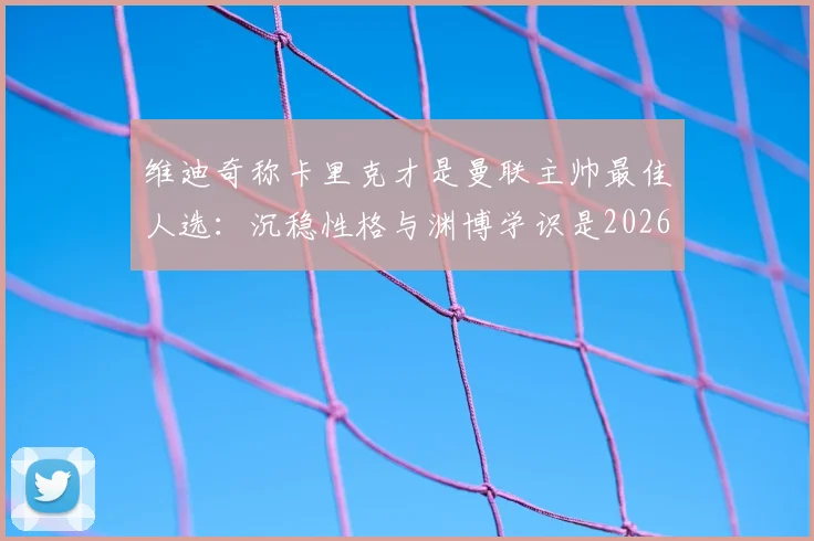 维迪奇称卡里克才是曼联主帅最佳人选：沉稳性格与渊博学识是2026年复兴关键