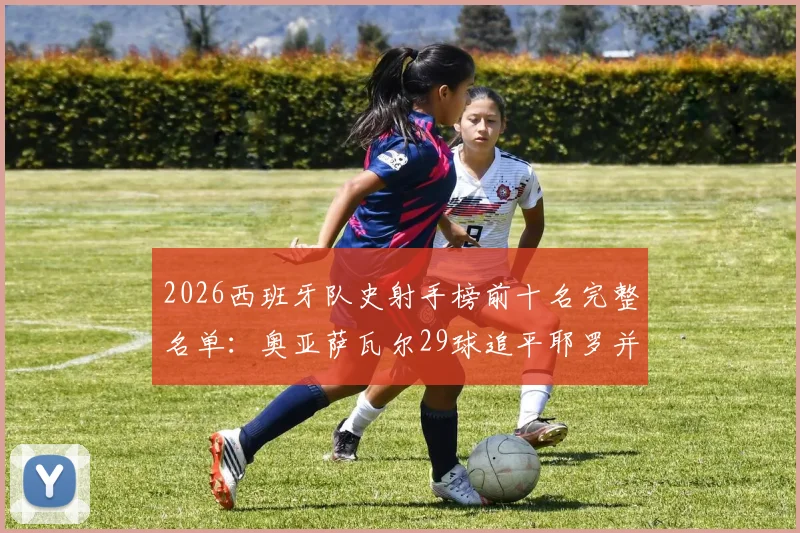 2026西班牙队史射手榜前十名完整名单：奥亚萨瓦尔29球追平耶罗并列第六，现役球员中谁最有机会超越比利亚？