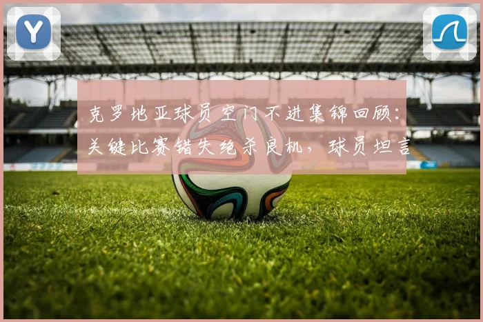 克罗地亚球员空门不进集锦回顾：关键比赛错失绝杀良机，球员坦言若把握机会将更容易取胜
