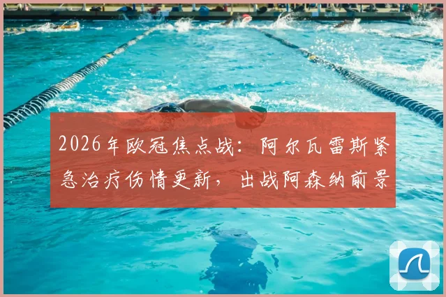 2026年欧冠焦点战：阿尔瓦雷斯紧急治疗伤情更新，出战阿森纳前景分析与曼城战术影响解读