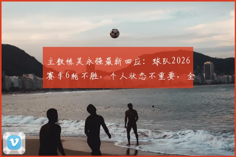 主教练吴永强最新回应：球队2026赛季6轮不胜，个人状态不重要，全力争取3分是关键