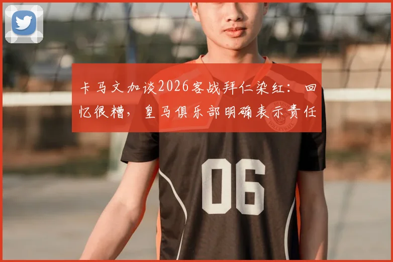 卡马文加谈2026客战拜仁染红：回忆很糟，皇马俱乐部明确表示责任不在我，详解争议焦点