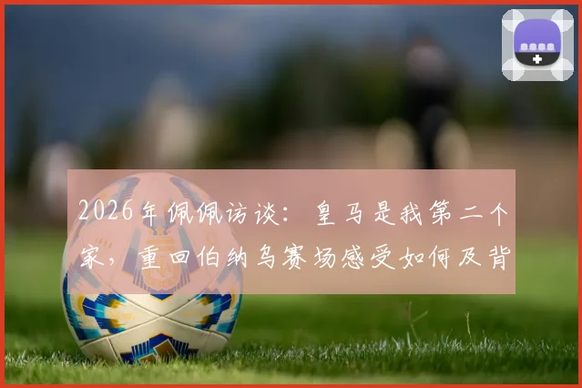 2026年佩佩访谈:皇马是我第二个家,重回伯纳乌赛场感受如何及背后的情感故事