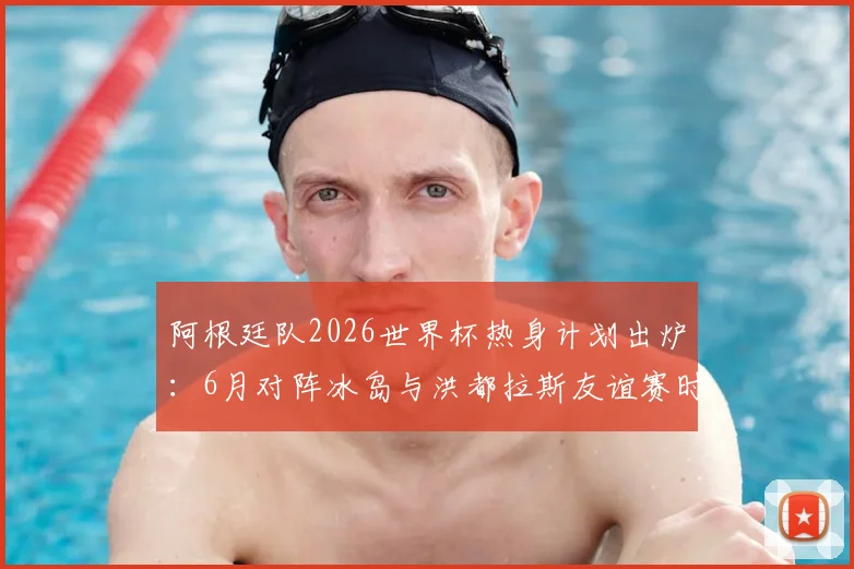 阿根廷队2026世界杯热身计划出炉：6月对阵冰岛与洪都拉斯友谊赛时间确认，梅西等球星备战动态前瞻