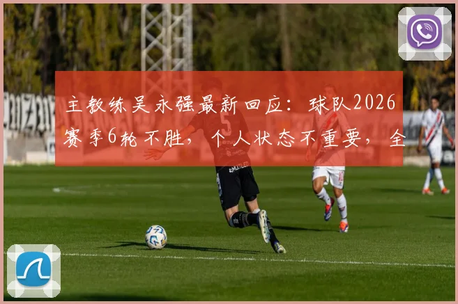 主教练吴永强最新回应：球队2026赛季6轮不胜，个人状态不重要，全力争取3分是关键