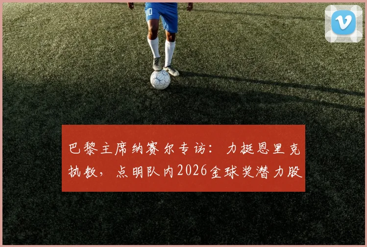 巴黎主席纳赛尔专访：力挺恩里克执教，点明队内2026金球奖潜力股，解析大巴黎未来建队核心