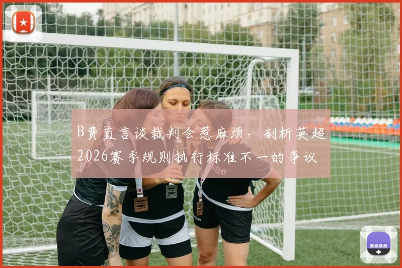 B费直言谈裁判会惹麻烦,剖析英超2026赛季规则执行标准不一的争议与影响