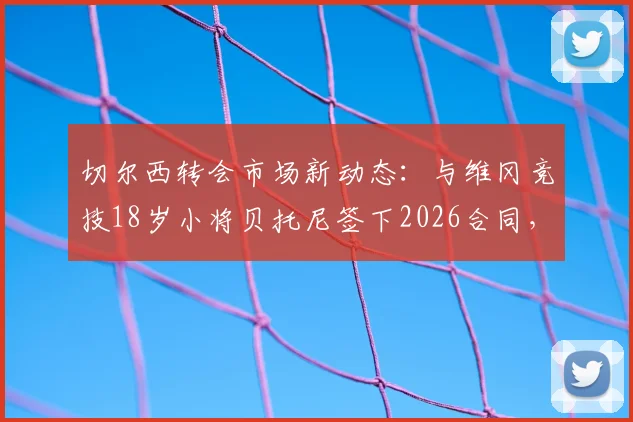 切尔西转会市场新动态：与维冈竞技18岁小将贝托尼签下2026合同，罗马诺确认签约细节
