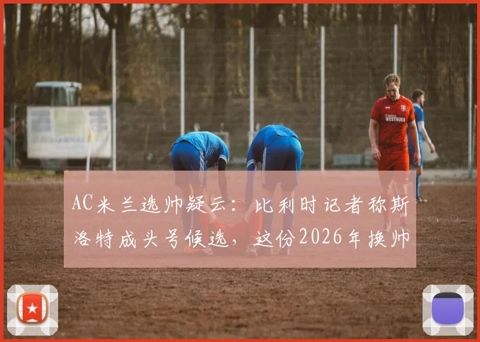 AC米兰选帅疑云：比利时记者称斯洛特成头号候选，这份2026年换帅名单靠谱吗？附详细分析与人选评估