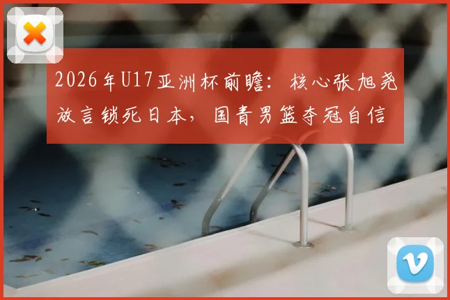 2026年U17亚洲杯前瞻：核心张旭尧放言锁死日本，国青男篮夺冠自信从何而来？技术特点全解析