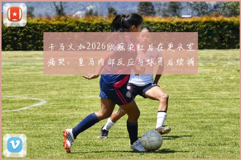 卡马文加2026欧冠染红后在更衣室痛哭，皇马内部反应与球员后续调整深度追踪