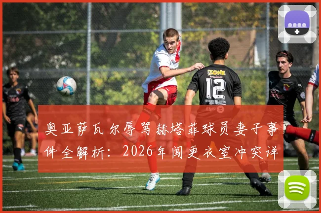 奥亚萨瓦尔辱骂赫塔菲球员妻子事件全解析:2026年闯更衣室冲突详情、处罚可能及足坛类似案例盘点