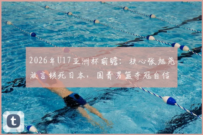 2026年U17亚洲杯前瞻:核心张旭尧放言锁死日本,国青男篮夺冠自信从何而来?技术特点全解析