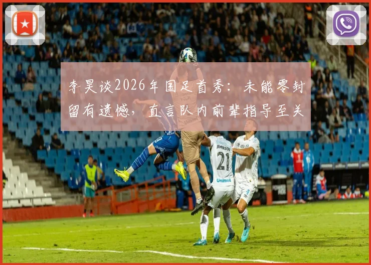 李昊谈2026年国足首秀：未能零封留有遗憾，直言队内前辈指导至关重要