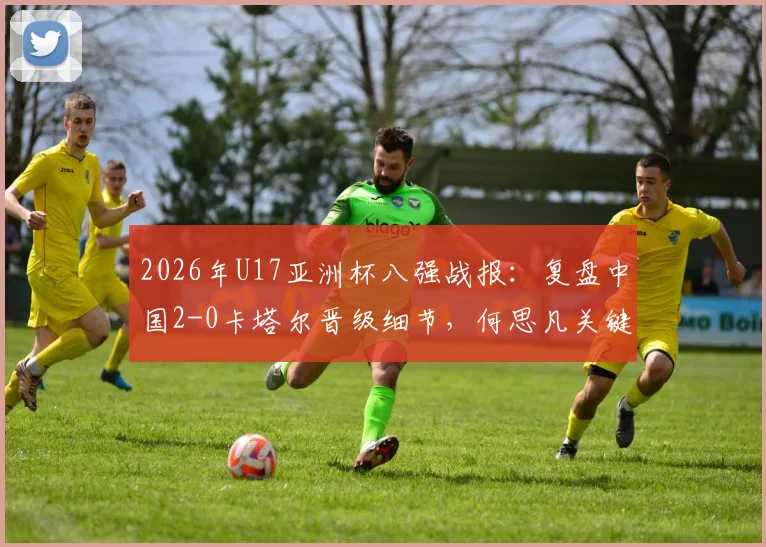 2026年U17亚洲杯八强战报：复盘中国2-0卡塔尔晋级细节，何思凡关键球与技术特点解析，展望世少赛征程