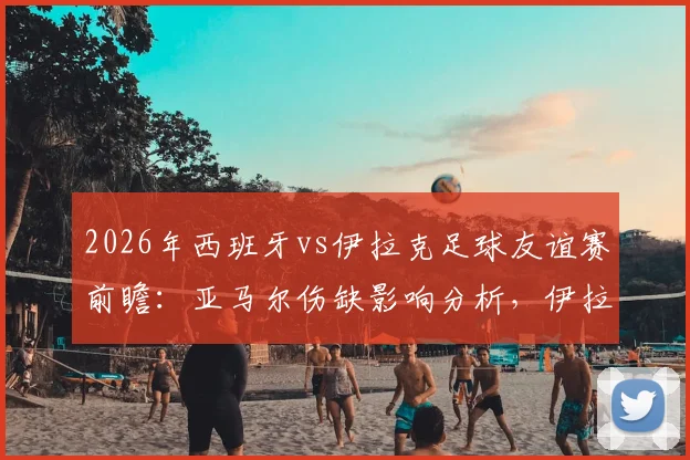 2026年西班牙vs伊拉克足球友谊赛前瞻：亚马尔伤缺影响分析，伊拉克赛前严格管理备战策略解读