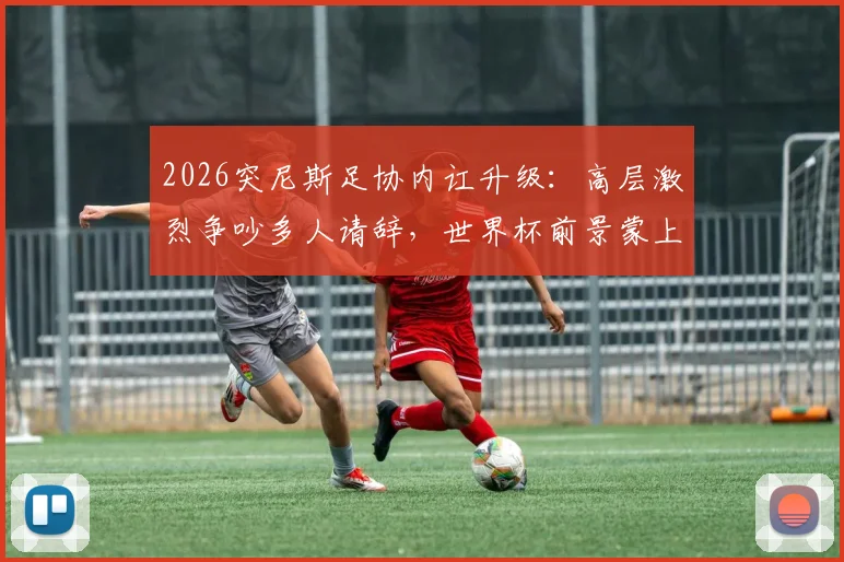 2026突尼斯足协内讧升级：高层激烈争吵多人请辞，世界杯前景蒙上阴影