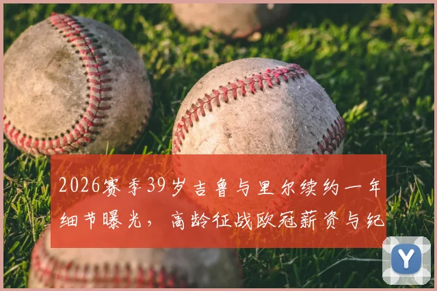 2026赛季39岁吉鲁与里尔续约一年细节曝光,高龄征战欧冠薪资与纪录前瞻,附里尔新赛季阵容解析
