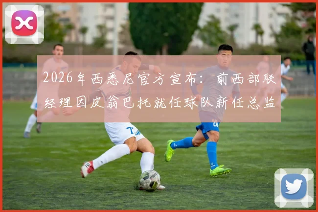 2026年西悉尼官方宣布：前西部联经理因皮翁巴托就任球队新任总监，管理层变动解析