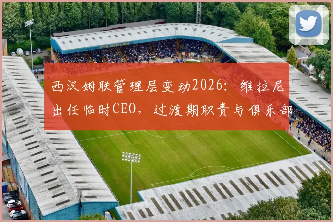 西汉姆联管理层变动2026:维拉尼出任临时CEO,过渡期职责与俱乐部未来解读