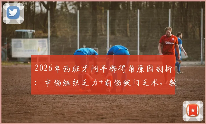 2026年西班牙闷平佛得角原因剖析：中场组织乏力+前场破门乏术，数据揭示多位核心球员为何集体失常