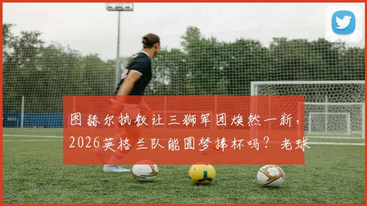 图赫尔执教让三狮军团焕然一新，2026英格兰队能圆梦捧杯吗？老球迷深度分析