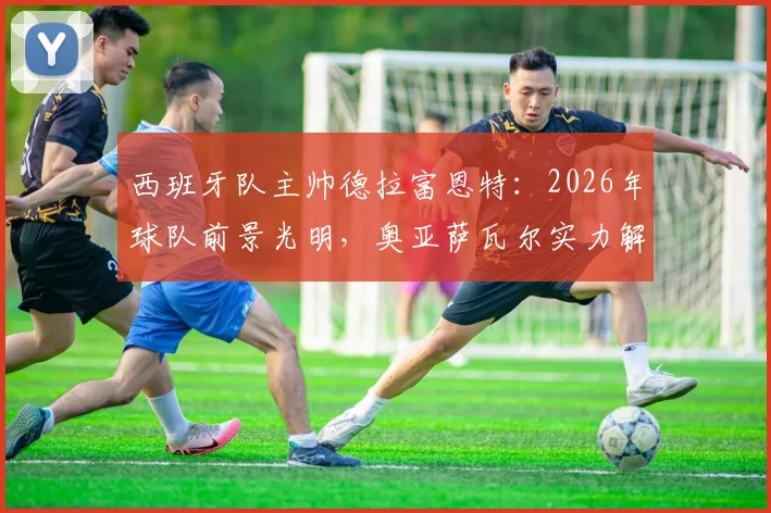 西班牙队主帅德拉富恩特：2026年球队前景光明，奥亚萨瓦尔实力解析与战术展望