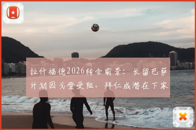 拉什福德2026转会前景：长留巴萨计划因戈登受阻，拜仁成潜在下家深度解析