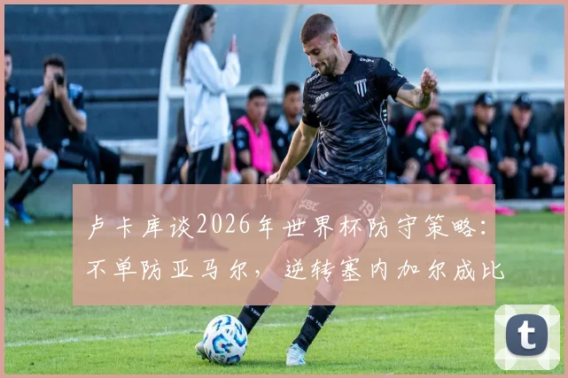 卢卡库谈2026年世界杯防守策略：不单防亚马尔，逆转塞内加尔成比利时队士气关键转折点