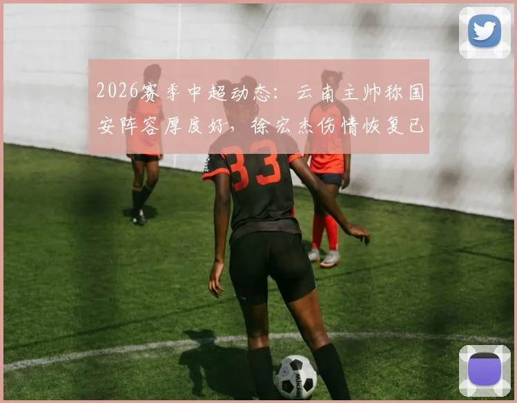 2026赛季中超动态:云南主帅称国安阵容厚度好,徐宏杰伤情恢复已参与部分合练