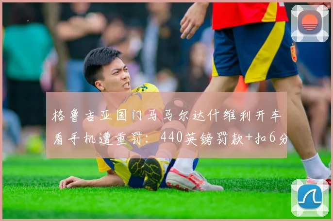 格鲁吉亚国门马马尔达什维利开车看手机遭重罚:440英镑罚款+扣6分,职业球员需警醒