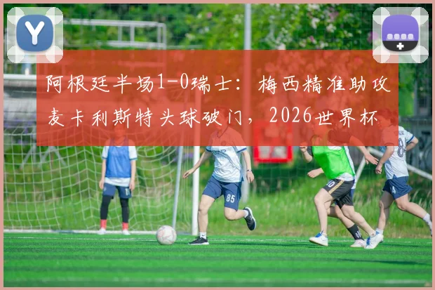 阿根廷半场1-0瑞士:梅西精准助攻麦卡利斯特头球破门,2026世界杯关键战况速递