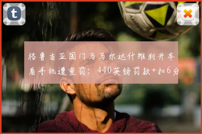 格鲁吉亚国门马马尔达什维利开车看手机遭重罚：440英镑罚款+扣6分，职业球员需警醒