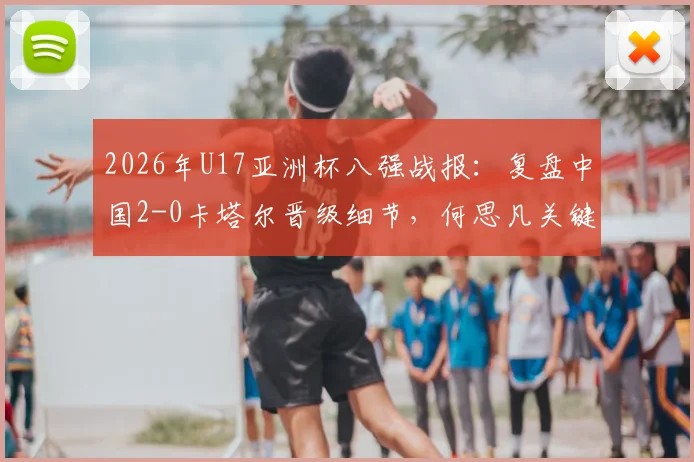 2026年U17亚洲杯八强战报：复盘中国2-0卡塔尔晋级细节，何思凡关键球与技术特点解析，展望世少赛征程