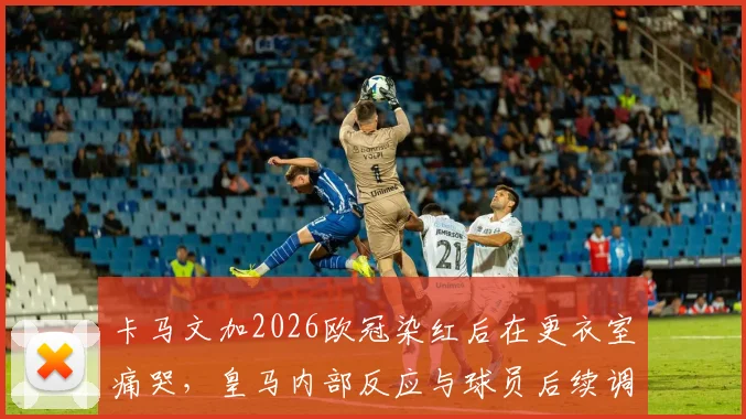 卡马文加2026欧冠染红后在更衣室痛哭,皇马内部反应与球员后续调整深度追踪