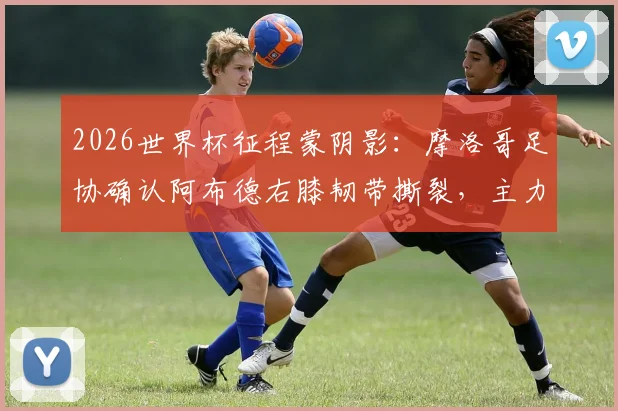 2026世界杯征程蒙阴影：摩洛哥足协确认阿布德右膝韧带撕裂，主力中卫阿格尔德复出无期