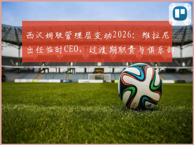 西汉姆联管理层变动2026：维拉尼出任临时CEO，过渡期职责与俱乐部未来解读