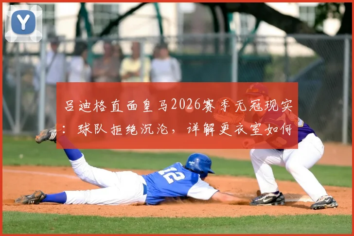 吕迪格直面皇马2026赛季无冠现实：球队拒绝沉沦，详解更衣室如何应对与未来目标