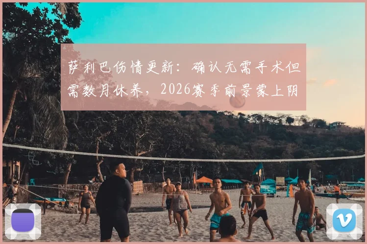 萨利巴伤情更新：确认无需手术但需数月休养，2026赛季前景蒙上阴影，重返赛场时间解析